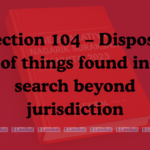 Section 104 – Disposal of things found in search beyond jurisdiction